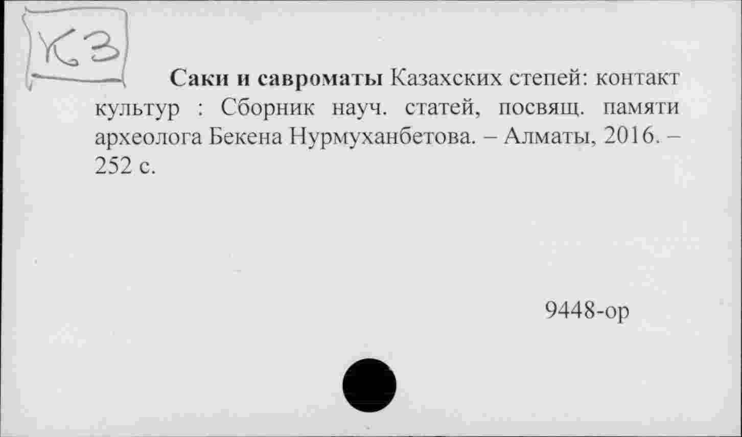 ﻿—~ Саки и савроматы Казахских степей: контакт культур : Сборник науч, статей, посвящ. памяти археолога Бекена Нурмуханбетова. - Алматы, 2016. -252 с.
9448-ор